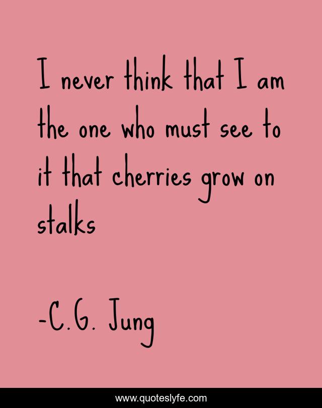 I never think that I am the one who must see to it that cherries grow on stalks