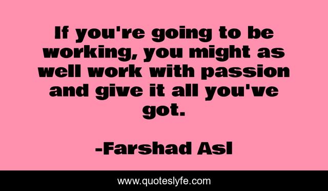 If you're going to be working, you might as well work with passion and give it all you've got.
