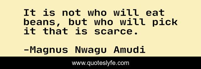 It is not who will eat beans, but who will pick it that is scarce.