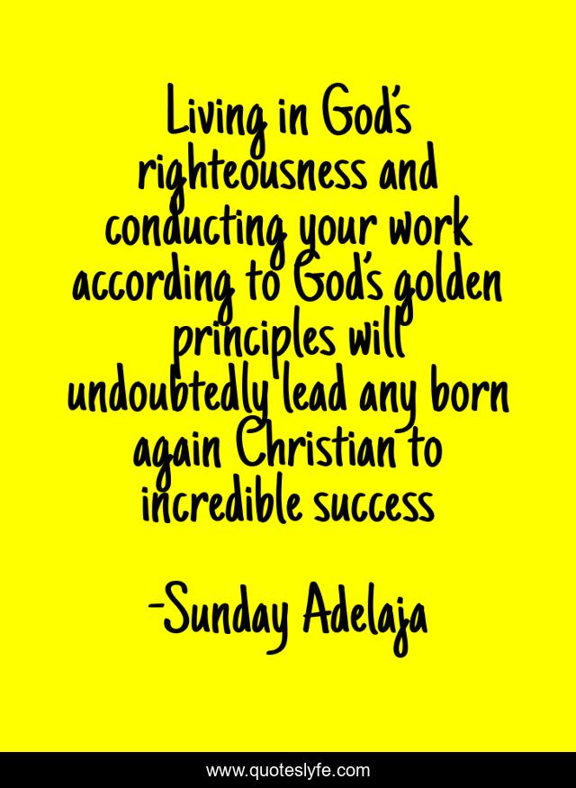 Living in God’s righteousness and conducting your work according to God’s golden principles will undoubtedly lead any born again Christian to incredible success