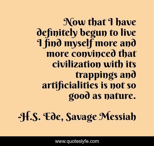 Now that I have definitely begun to live I find myself more and more convinced that civilization with its trappings and artificialities is not so good as nature.