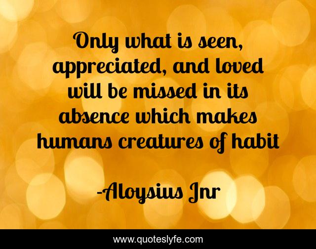 Only what is seen, appreciated, and loved will be missed in its absence which makes humans creatures of habit