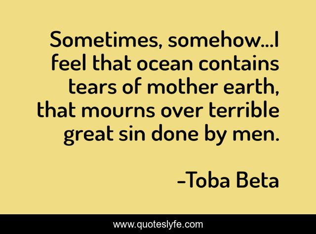 Sometimes, somehow...I feel that ocean contains tears of mother earth, that mourns over terrible great sin done by men.