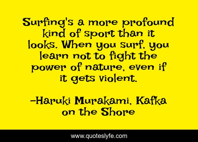 Surfing's a more profound kind of sport than it looks. When you surf, you learn not to fight the power of nature, even if it gets violent.