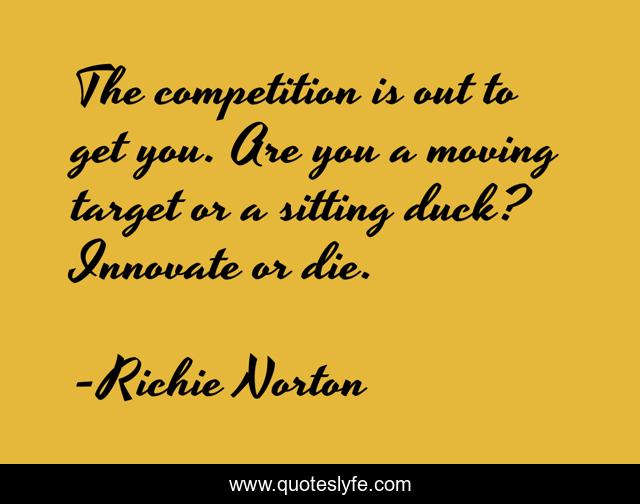 The competition is out to get you. Are you a moving target or a sitting duck? Innovate or die.