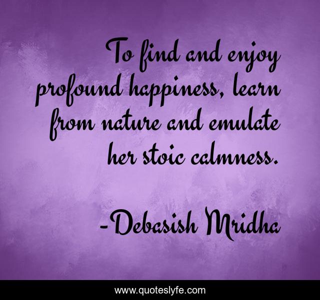 To find and enjoy profound happiness, learn from nature and emulate her stoic calmness.