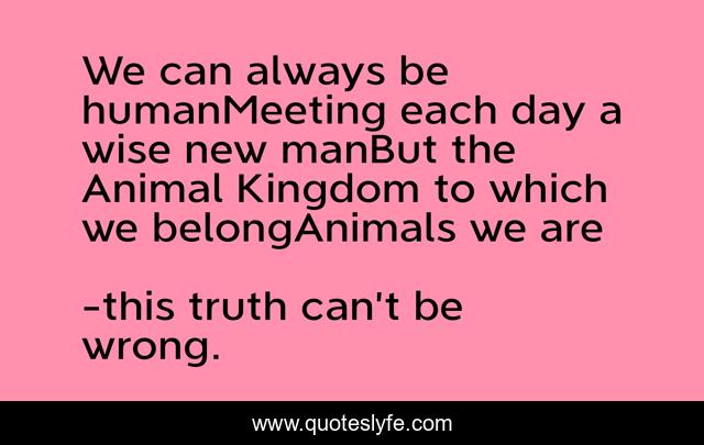 We can always be humanMeeting each day a wise new manBut the Animal Kingdom to which we belongAnimals we are