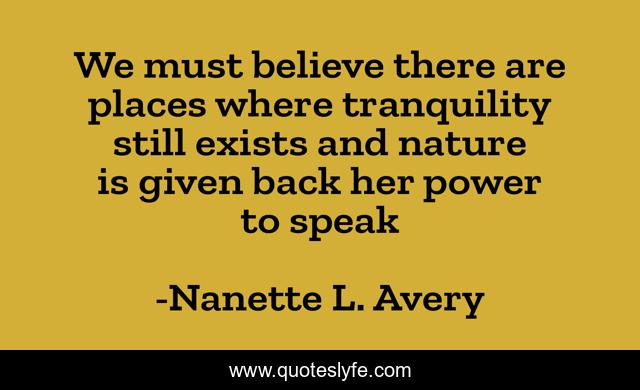 We must believe there are places where tranquility still exists and nature is given back her power to speak