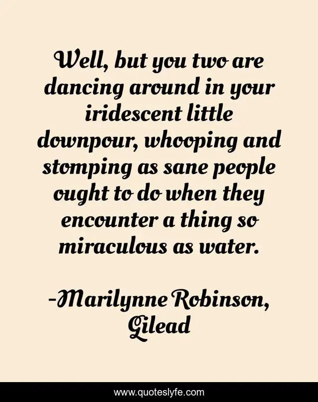 Well, but you two are dancing around in your iridescent little downpour, whooping and stomping as sane people ought to do when they encounter a thing so miraculous as water.
