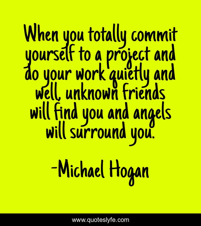 When you totally commit yourself to a project and do your work quietly and well, unknown friends will find you and angels will surround you.