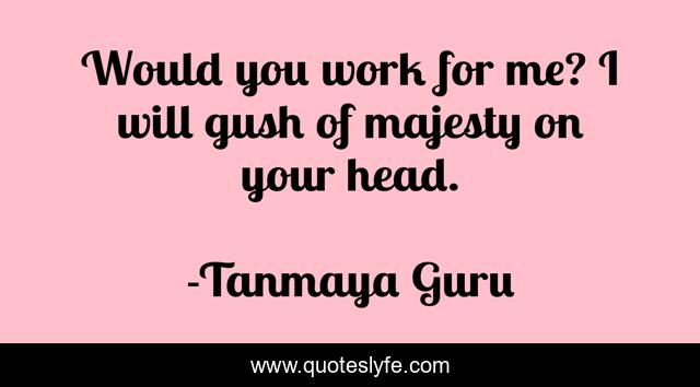 Would you work for me? I will gush of majesty on your head.
