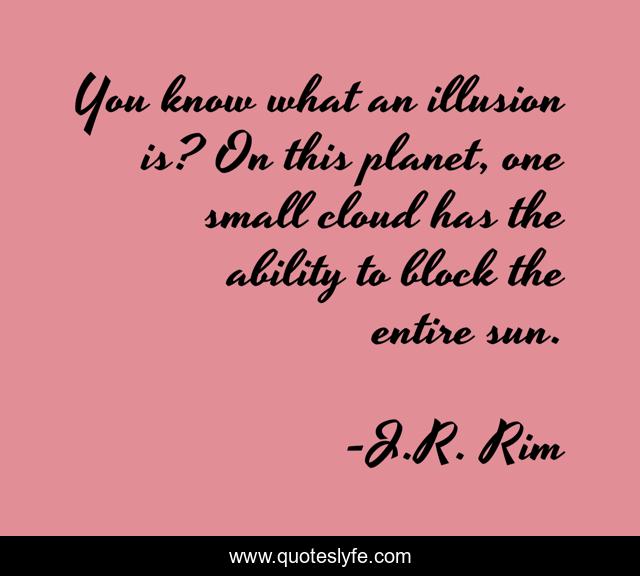 You know what an illusion is? On this planet, one small cloud has the ability to block the entire sun.