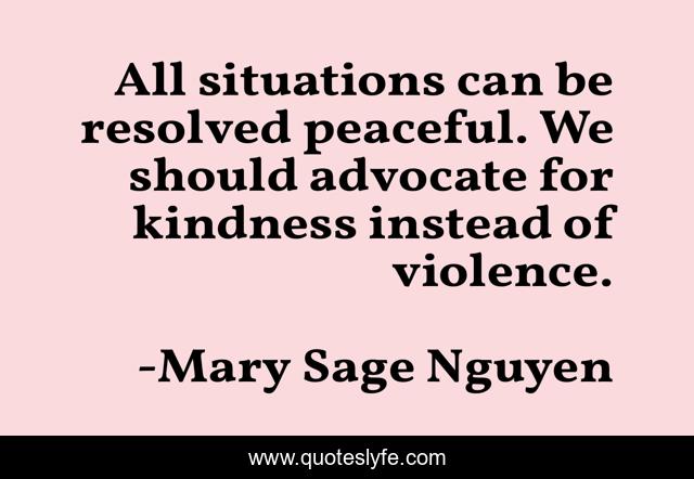 All situations can be resolved peaceful. We should advocate for kindness instead of violence.