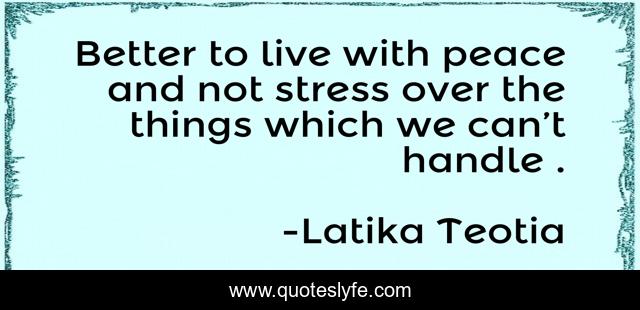 Better to live with peace and not stress over the things which we can’t handle .