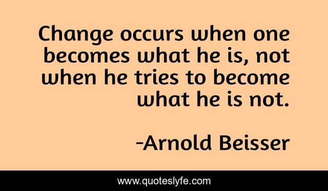 Change occurs when one becomes what he is, not when he tries to become what he is not.