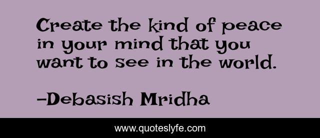 Create the kind of peace in your mind that you want to see in the world.