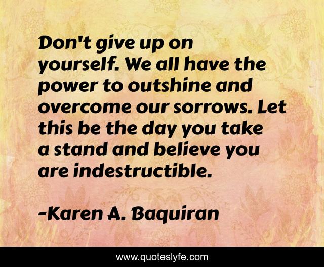 Don't give up on yourself. We all have the power to outshine and overcome our sorrows. Let this be the day you take a stand and believe you are indestructible.
