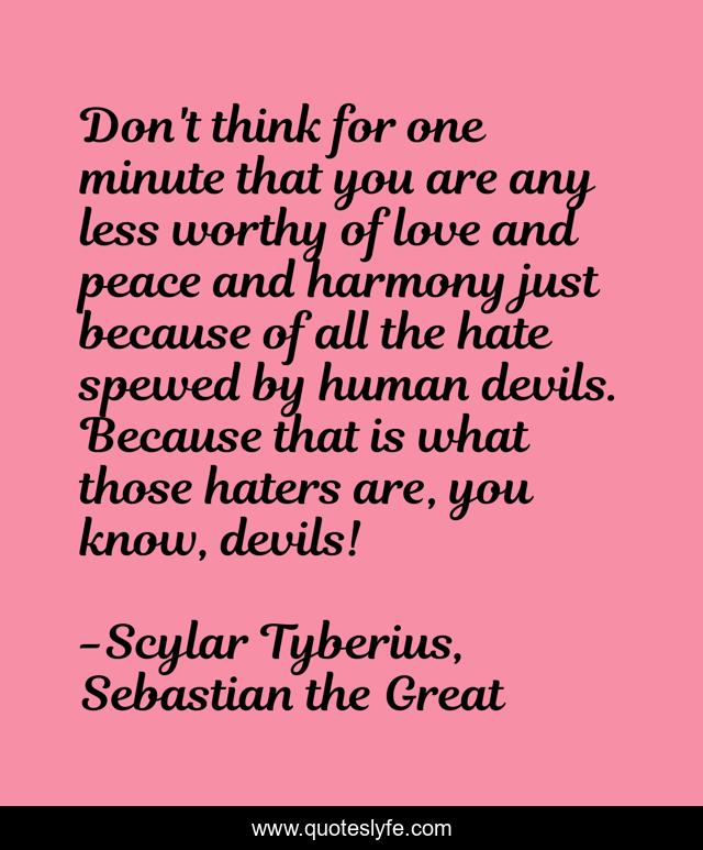 Don't think for one minute that you are any less worthy of love and peace and harmony just because of all the hate spewed by human devils. Because that is what those haters are, you know, devils!