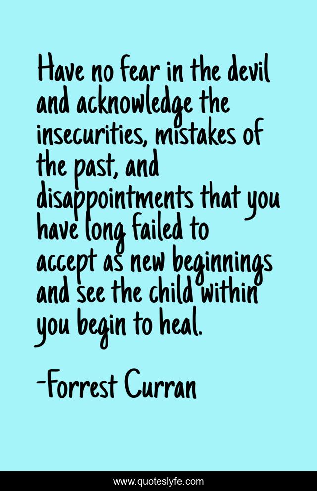 Have no fear in the devil and acknowledge the insecurities, mistakes of the past, and disappointments that you have long failed to accept as new beginnings and see the child within you begin to heal.