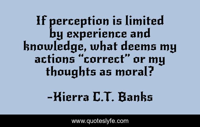 If perception is limited by experience and knowledge, what deems my actions “correct” or my thoughts as moral?