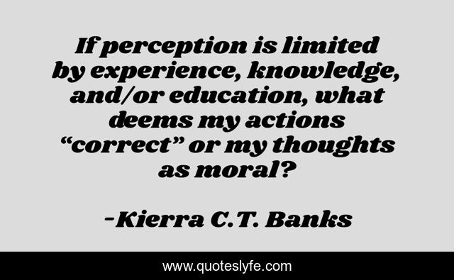 If perception is limited by experience, knowledge, and/or education, what deems my actions “correct” or my thoughts as moral?