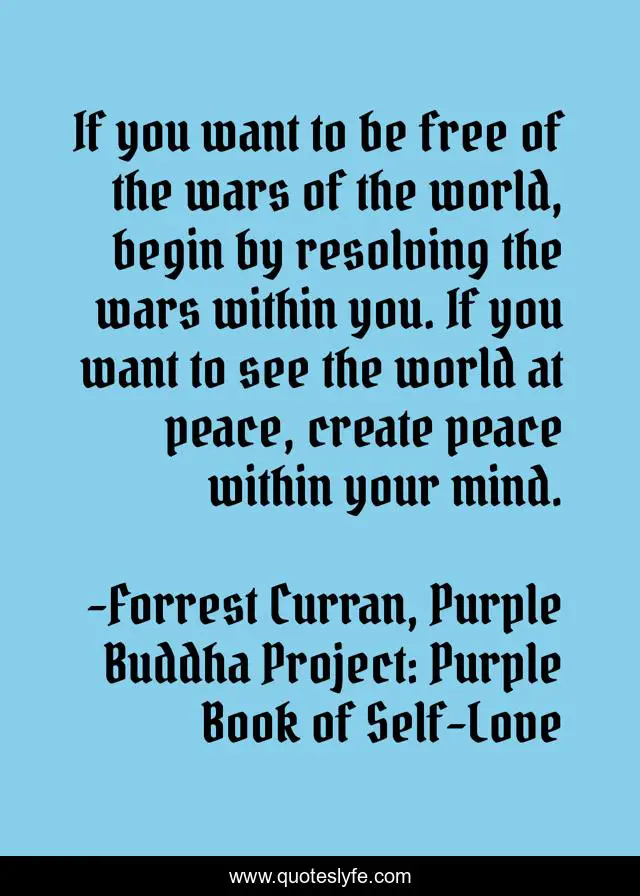 If you want to be free of the wars of the world, begin by resolving the wars within you. If you want to see the world at peace, create peace within your mind.