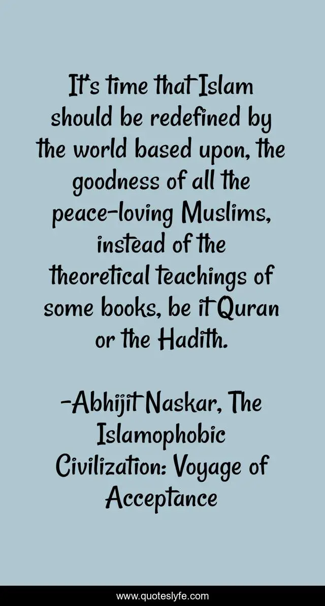 It’s time that Islam should be redefined by the world based upon, the goodness of all the peace-loving Muslims, instead of the theoretical teachings of some books, be it Quran or the Hadith.