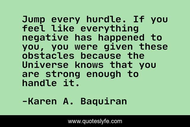 Jump every hurdle. If you feel like everything negative has happened to you, you were given these obstacles because the Universe knows that you are strong enough to handle it.