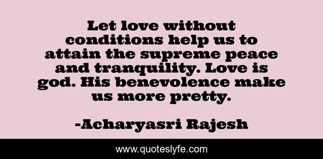Let love without conditions help us to attain the supreme peace and tranquility. Love is god. His benevolence make us more pretty.