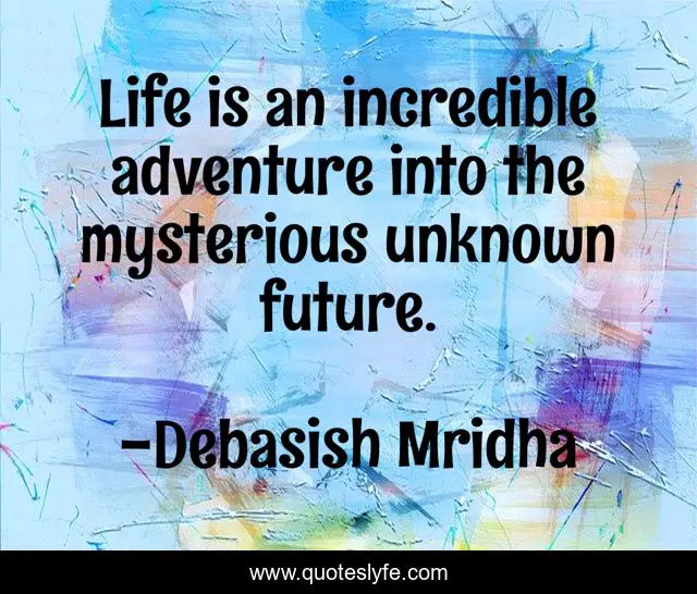 Life is an incredible adventure into the mysterious unknown future.