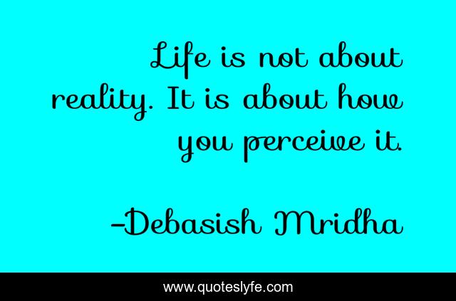 Life is not about reality. It is about how you perceive it.