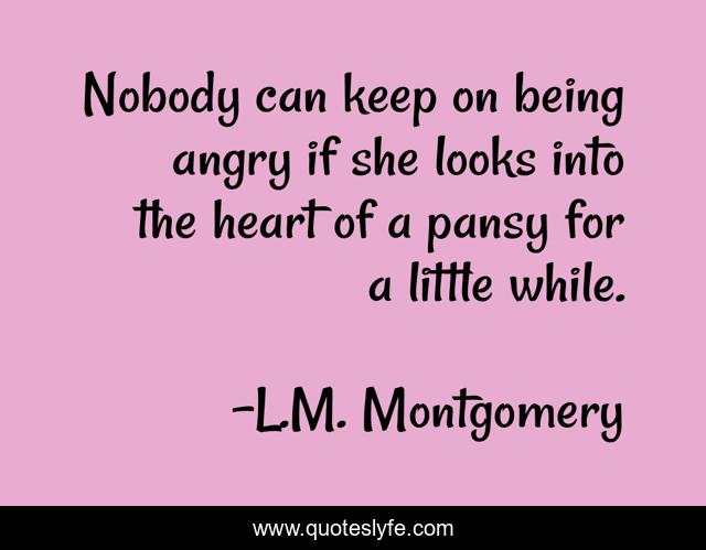Nobody can keep on being angry if she looks into the heart of a pansy for a little while.