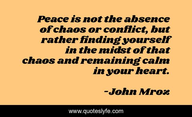 Peace is not the absence of chaos or conflict, but rather finding yourself in the midst of that chaos and remaining calm in your heart.