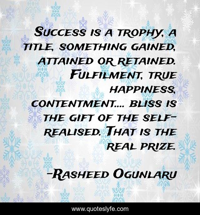 Success is a trophy, a title, something gained, attained or retained. Fulfilment, true happiness, contentment.... bliss is the gift of the self-realised. That is the real prize.