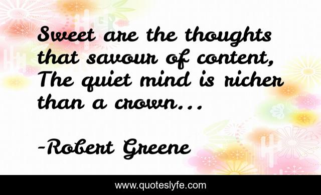 Sweet are the thoughts that savour of content, The quiet mind is richer than a crown...
