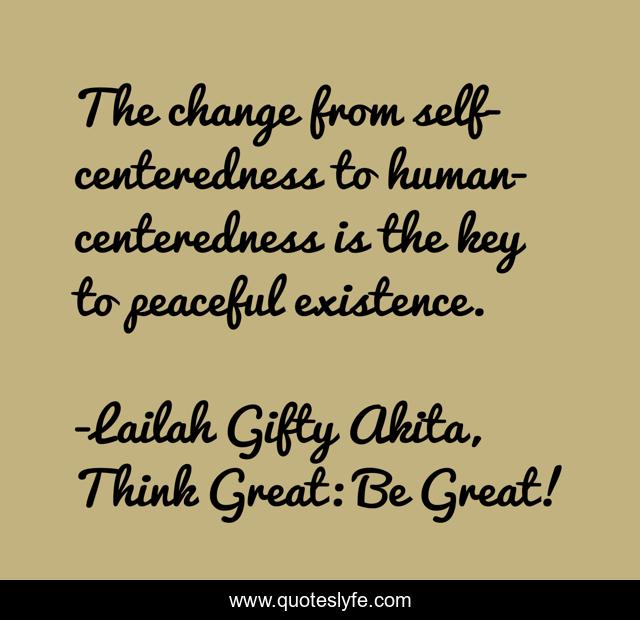 The change from self-centeredness to human-centeredness is the key to peaceful existence.