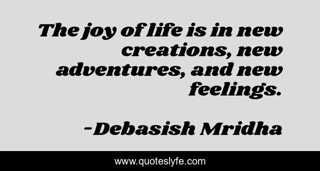 The joy of life is in new creations, new adventures, and new feelings.