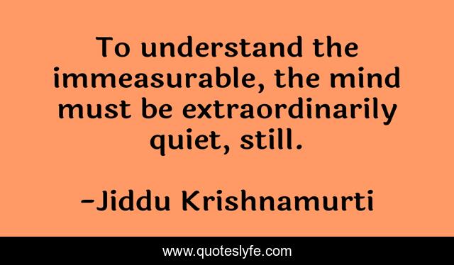 To understand the immeasurable, the mind must be extraordinarily quiet, still.