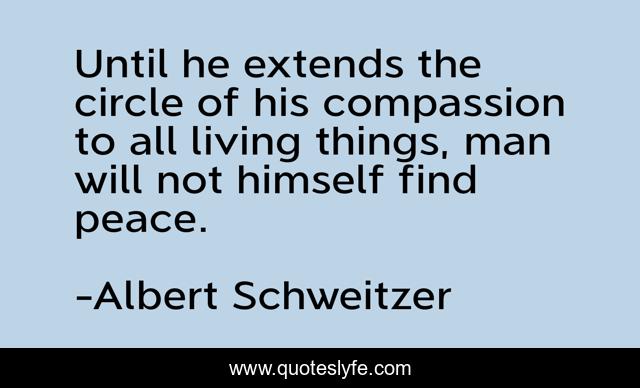 Until he extends the circle of his compassion to all living things, man will not himself find peace.