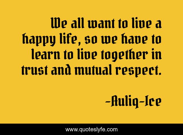 We all want to live a happy life, so we have to learn to live together in trust and mutual respect.
