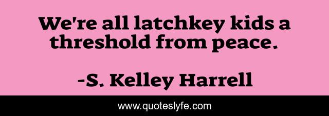We're all latchkey kids a threshold from peace.