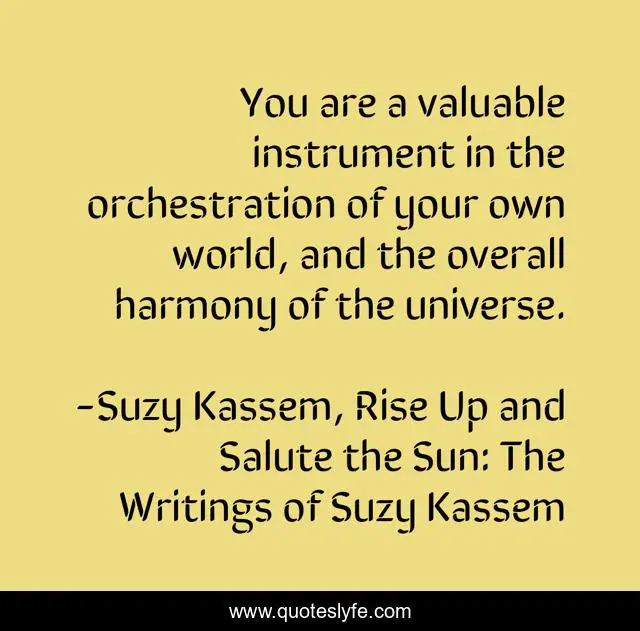 You are a valuable instrument in the orchestration of your own world, and the overall harmony of the universe.