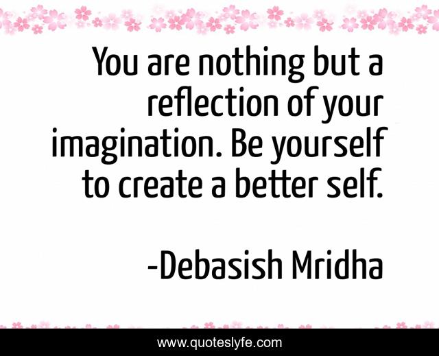 You are nothing but a reflection of your imagination. Be yourself to create a better self.