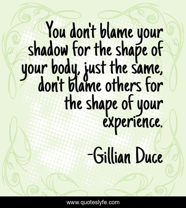 You don't blame your shadow for the shape of your body, just the same, don't blame others for the shape of your experience.