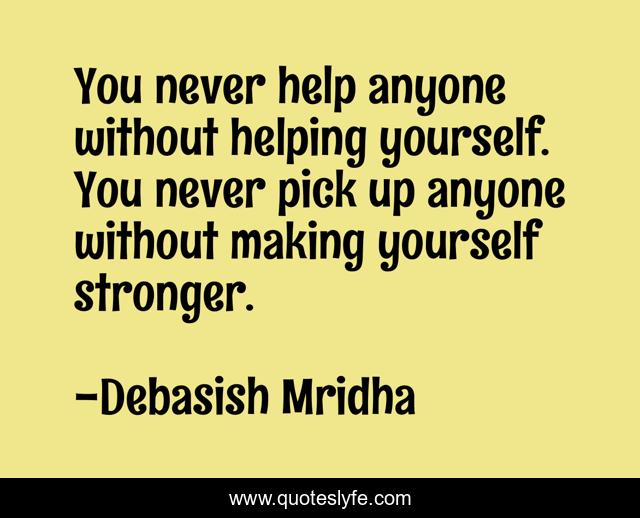 You never help anyone without helping yourself. You never pick up anyone without making yourself stronger.