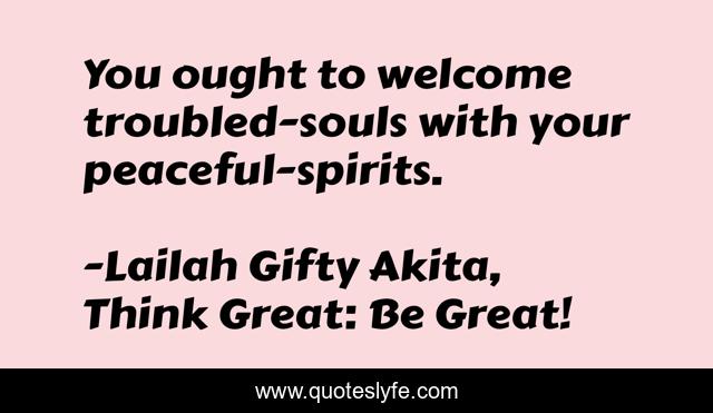 You ought to welcome troubled-souls with your peaceful-spirits.