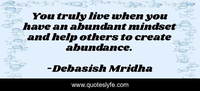 You truly live when you have an abundant mindset and help others to create abundance.