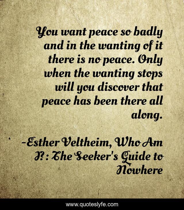 You want peace so badly and in the wanting of it there is no peace. Only when the wanting stops will you discover that peace has been there all along.