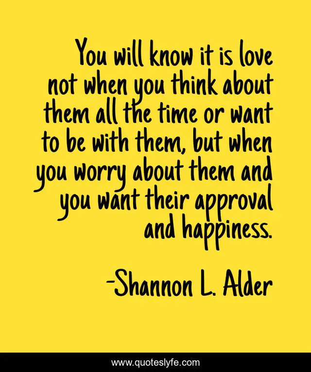 You will know it is love not when you think about them all the time or want to be with them, but when you worry about them and you want their approval and happiness.