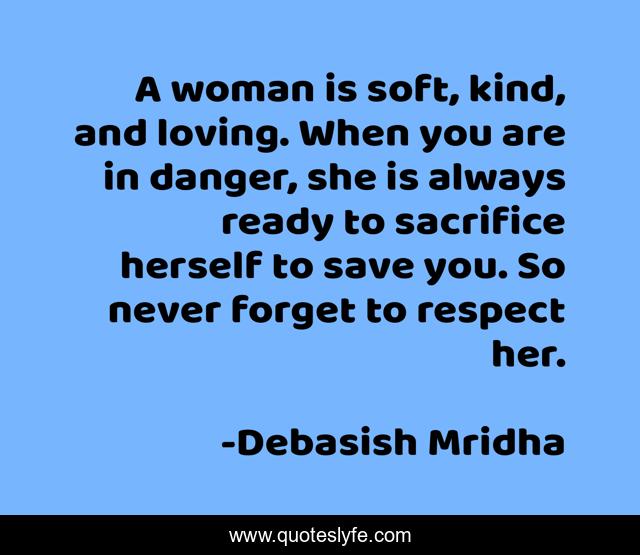 A woman is soft, kind, and loving. When you are in danger, she is always ready to sacrifice herself to save you. So never forget to respect her.